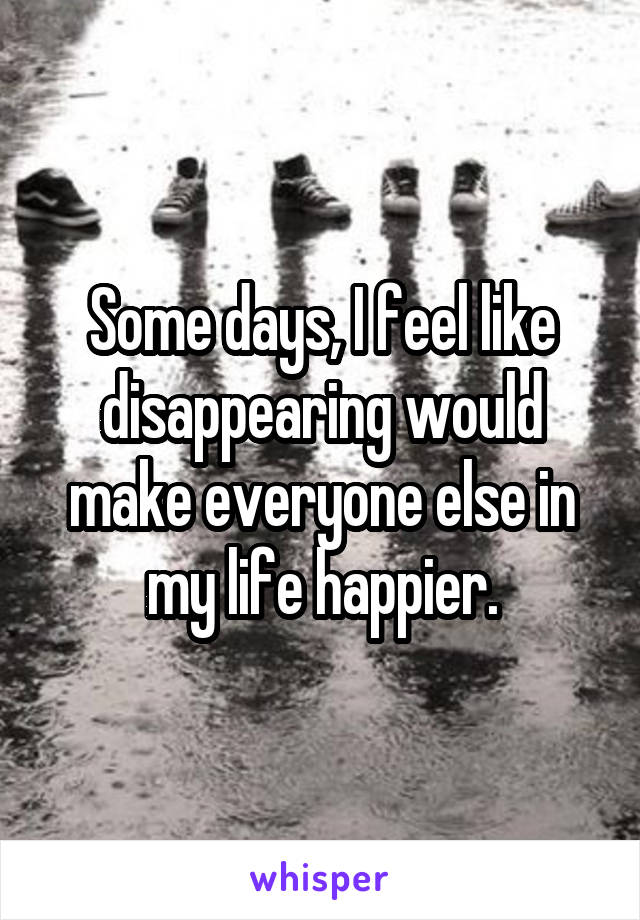 Some days, I feel like disappearing would make everyone else in my life happier.