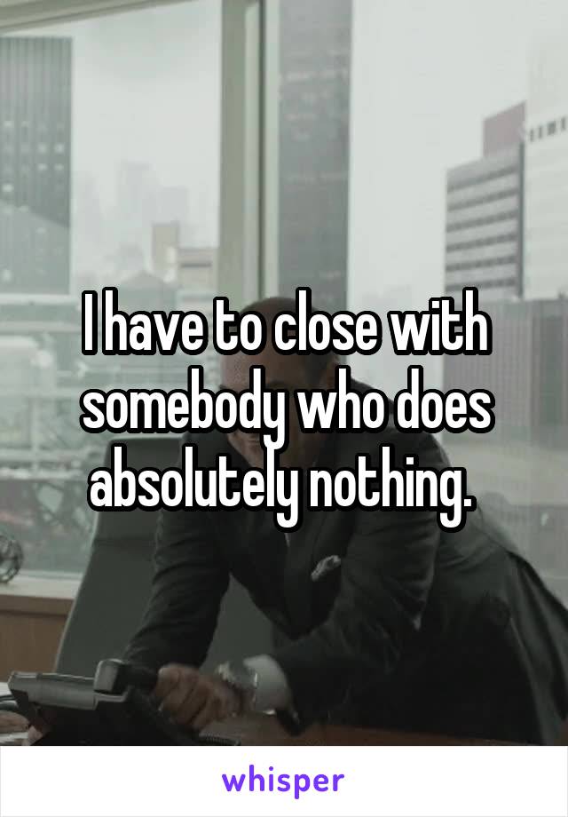 I have to close with somebody who does absolutely nothing. 