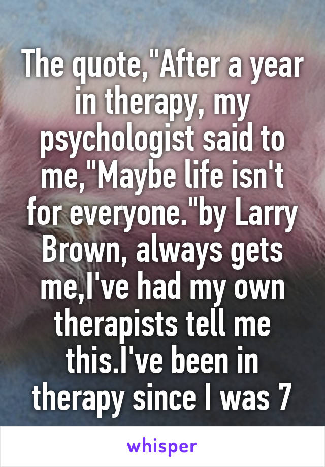 The quote,"After a year in therapy, my psychologist said to me,"Maybe life isn't for everyone."by Larry Brown, always gets me,I've had my own therapists tell me this.I've been in therapy since I was 7