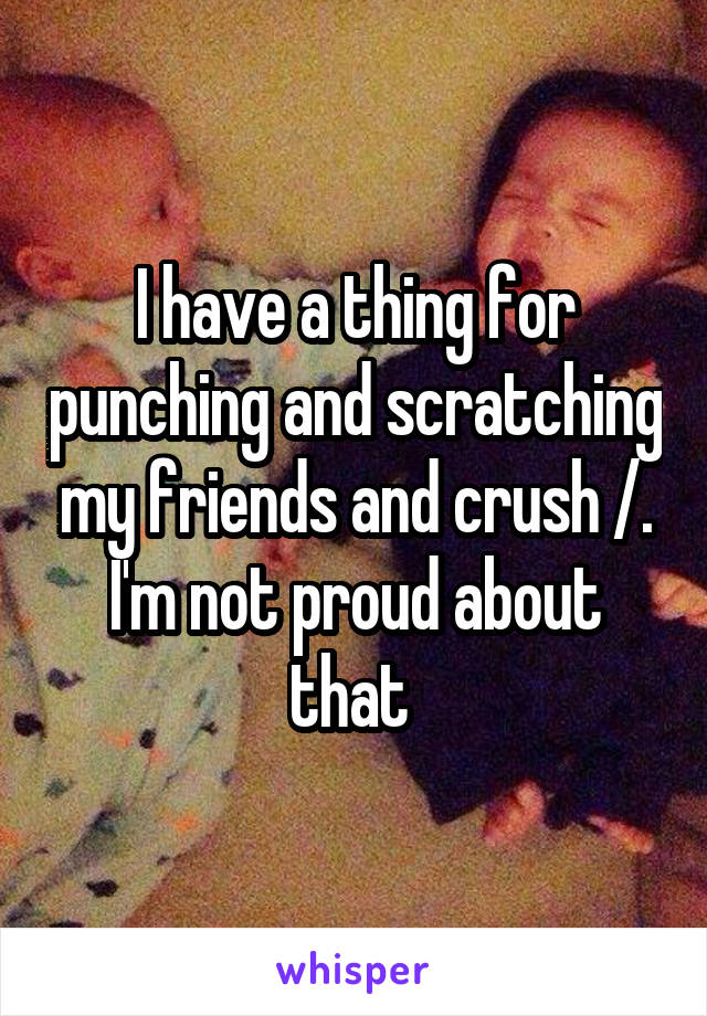 I have a thing for punching and scratching my friends and crush /.\ I'm not proud about that 