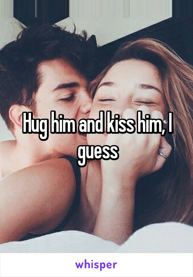 Hug him and kiss him, I guess