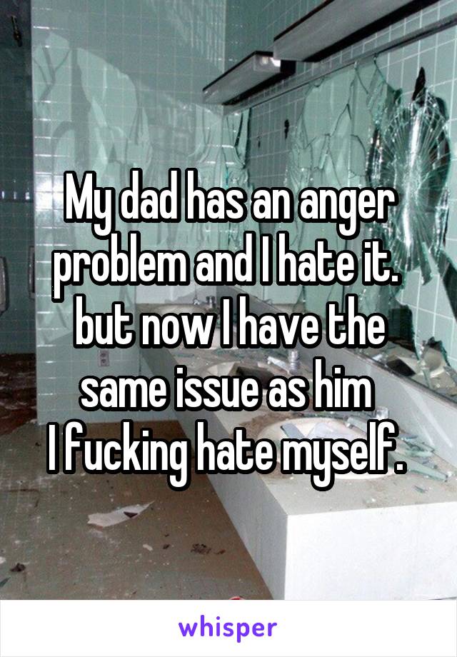 My dad has an anger problem and I hate it. 
but now I have the same issue as him 
I fucking hate myself. 