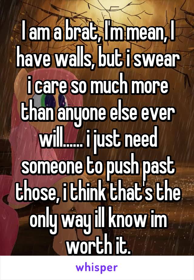 I am a brat, I'm mean, I have walls, but i swear i care so much more than anyone else ever will...... i just need someone to push past those, i think that's the only way ill know im worth it.