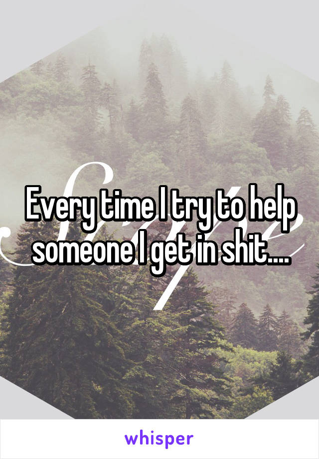 Every time I try to help someone I get in shit....