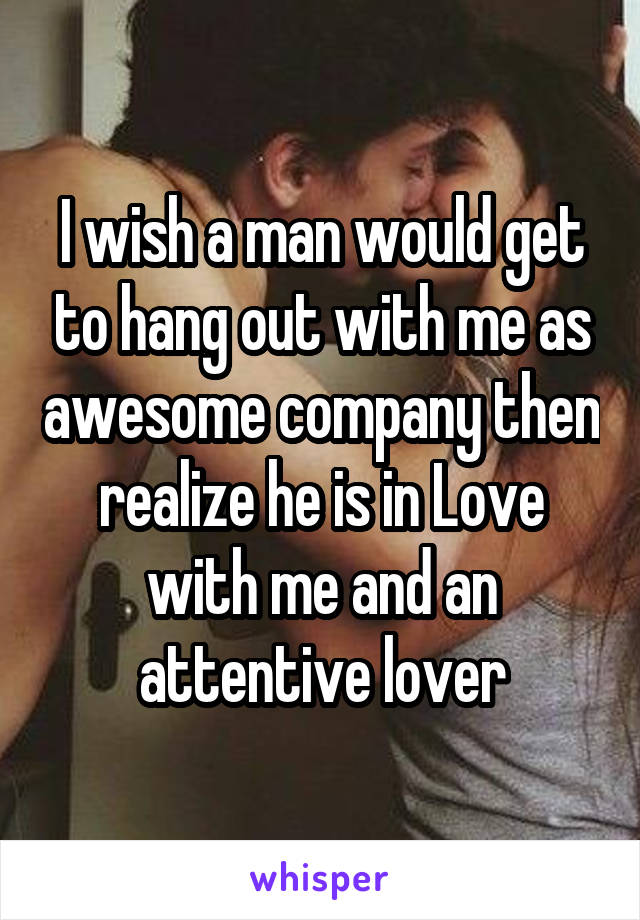 I wish a man would get to hang out with me as awesome company then realize he is in Love with me and an attentive lover