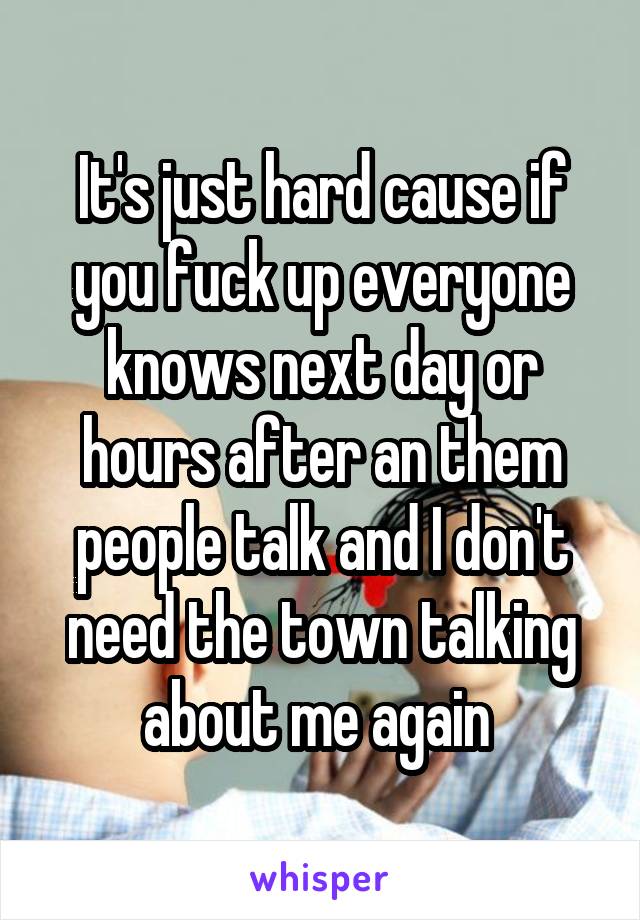 It's just hard cause if you fuck up everyone knows next day or hours after an them people talk and I don't need the town talking about me again 