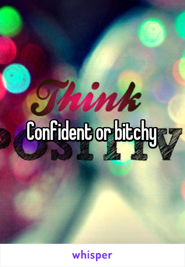 Confident or bitchy 