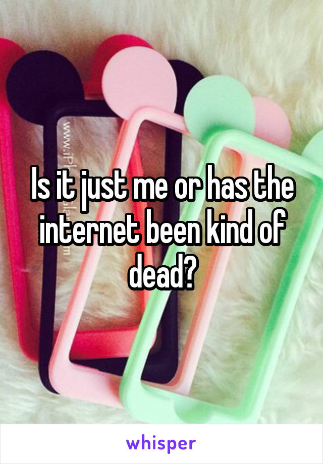 Is it just me or has the internet been kind of dead?