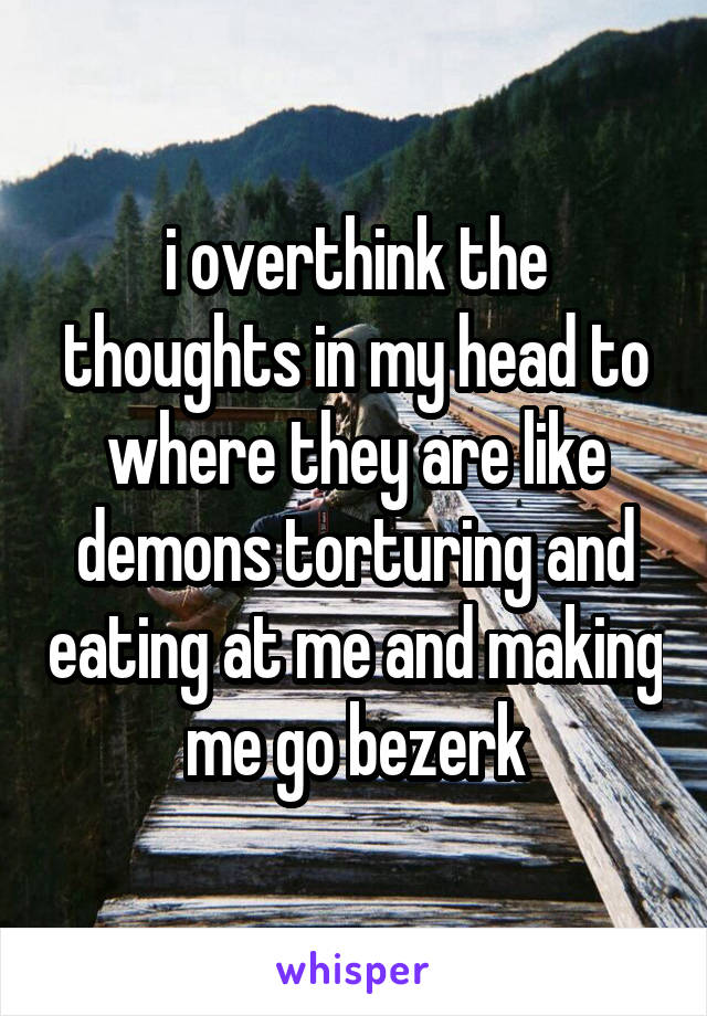 i overthink the thoughts in my head to where they are like demons torturing and eating at me and making me go bezerk