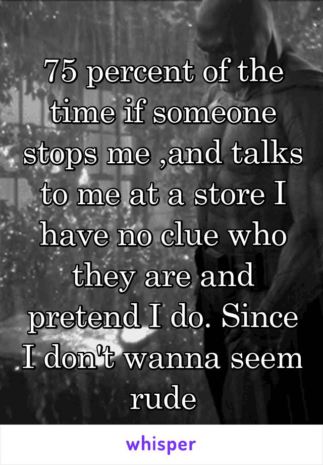 75 percent of the time if someone stops me ,and talks to me at a store I have no clue who they are and pretend I do. Since I don't wanna seem rude