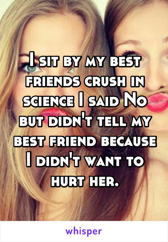 I sit by my best friends crush in science I said No but didn't tell my best friend because I didn't want to hurt her.