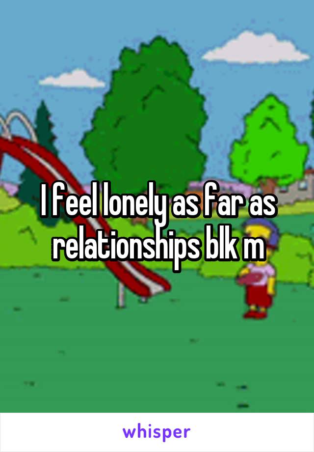 I feel lonely as far as relationships blk m