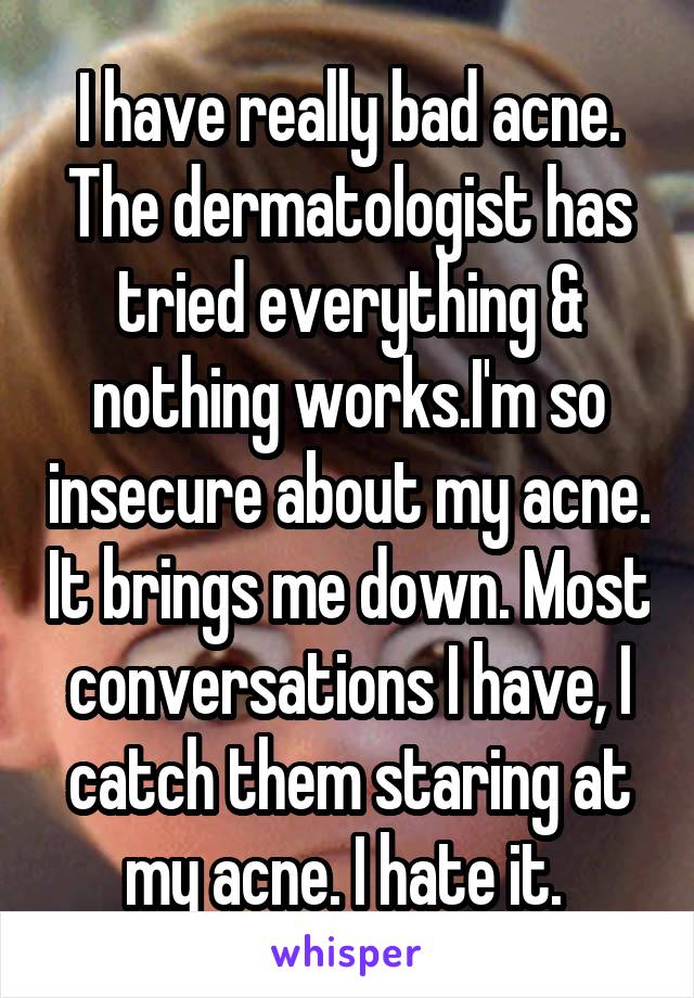 I have really bad acne. The dermatologist has tried everything & nothing works.I'm so insecure about my acne. It brings me down. Most conversations I have, I catch them staring at my acne. I hate it. 