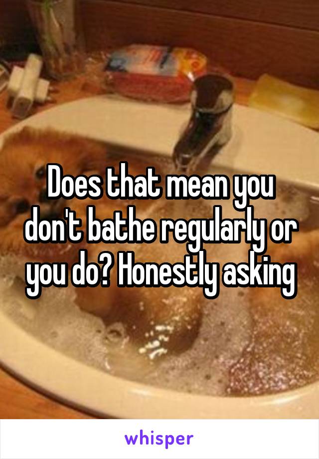 Does that mean you don't bathe regularly or you do? Honestly asking