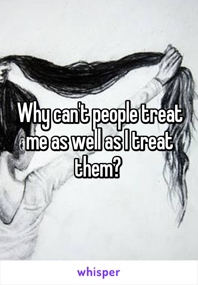 Why can't people treat me as well as I treat them? 