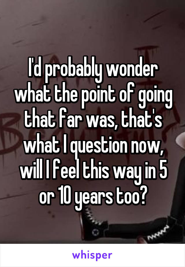 I'd probably wonder what the point of going that far was, that's what I question now, will I feel this way in 5 or 10 years too?