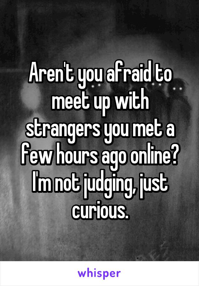 Aren't you afraid to meet up with strangers you met a few hours ago online? I'm not judging, just curious.