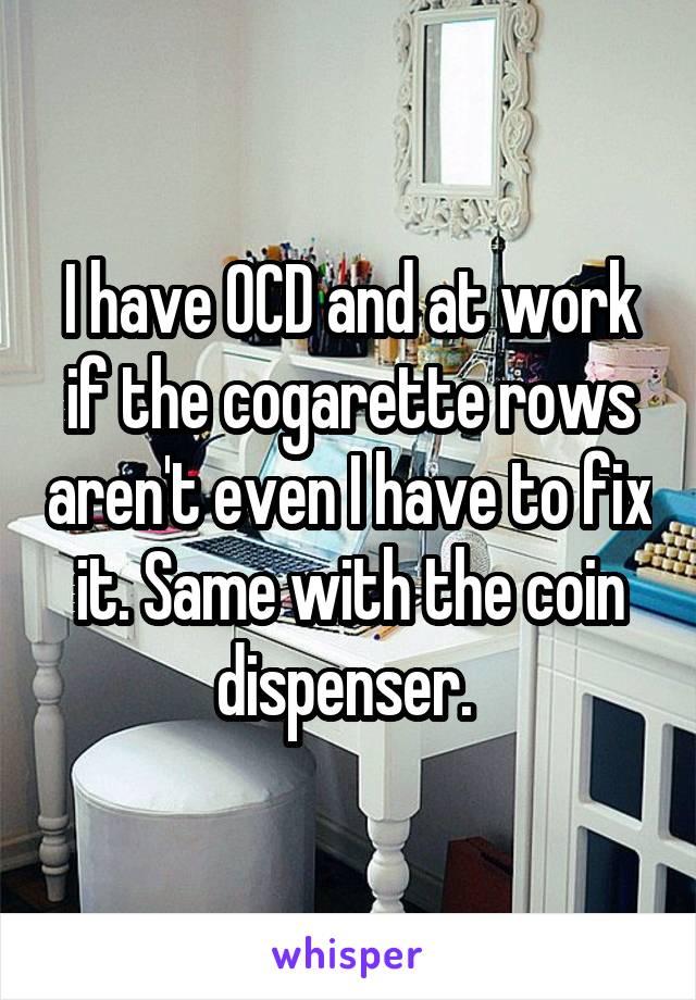 I have OCD and at work if the cogarette rows aren't even I have to fix it. Same with the coin dispenser. 