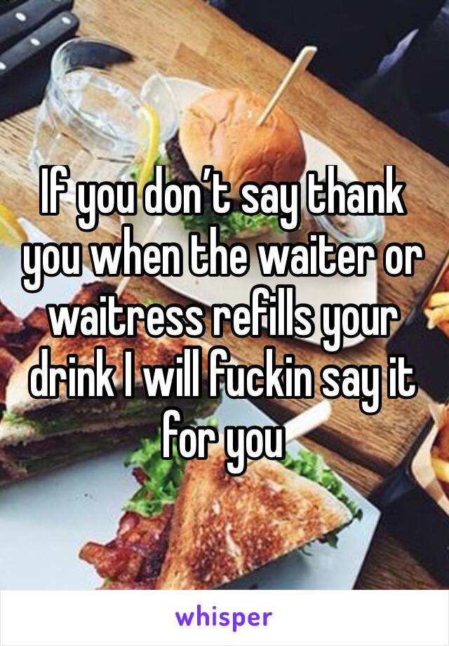 If you don’t say thank you when the waiter or waitress refills your drink I will fuckin say it for you