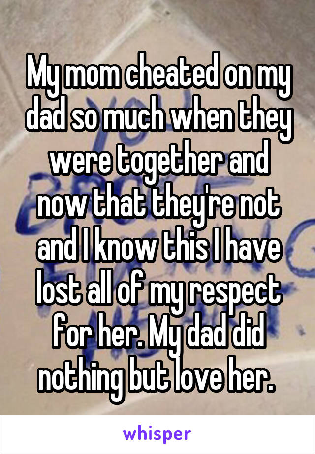 My mom cheated on my dad so much when they were together and now that they're not and I know this I have lost all of my respect for her. My dad did nothing but love her. 