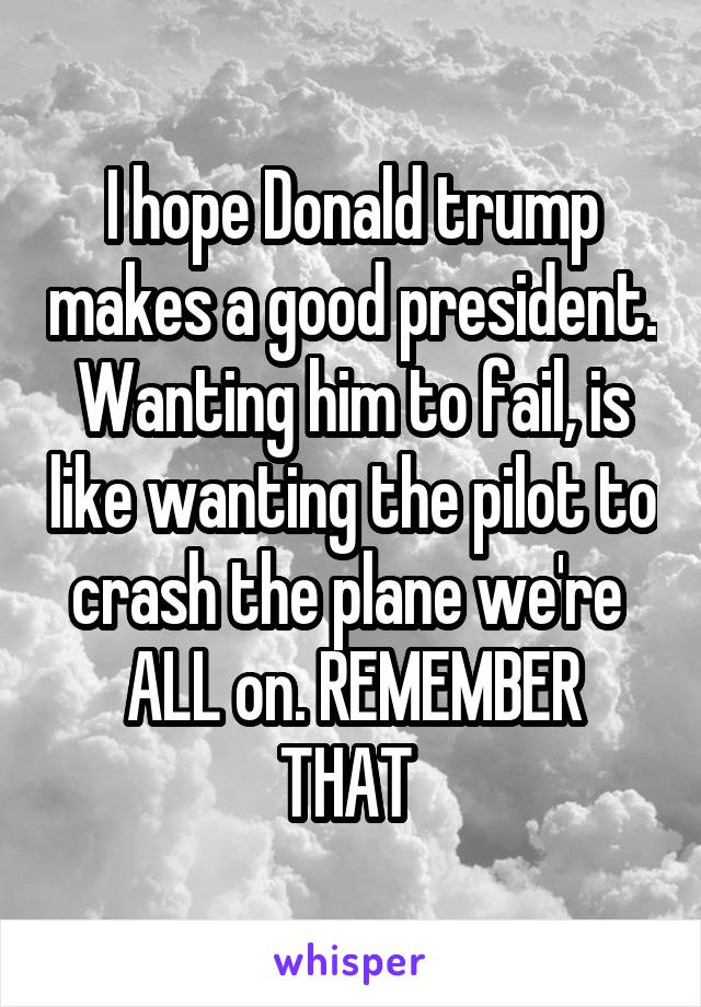 I hope Donald trump makes a good president. Wanting him to fail, is like wanting the pilot to crash the plane we're 
ALL on. REMEMBER THAT 