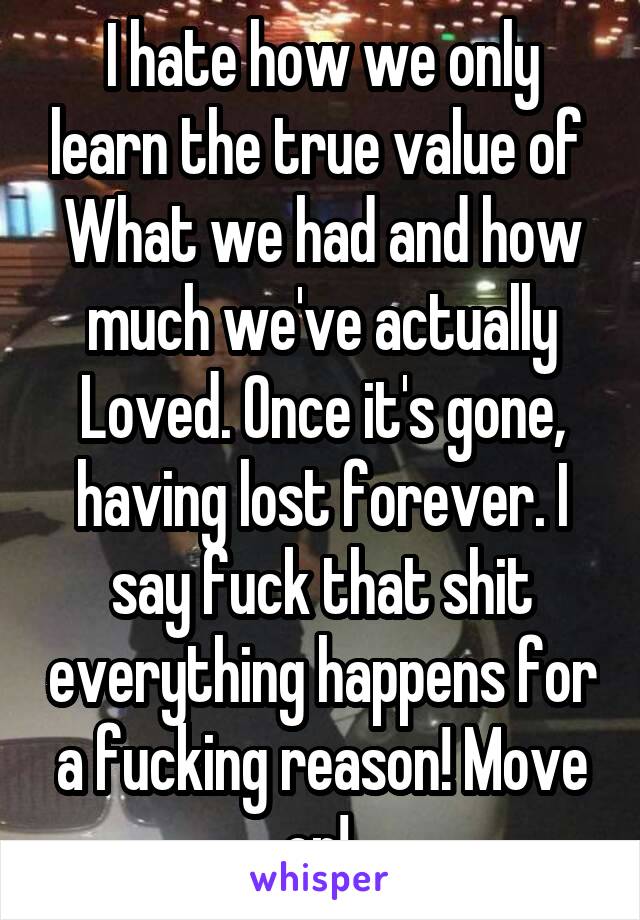 I hate how we only learn the true value of 
What we had and how much we've actually
Loved. Once it's gone, having lost forever. I say fuck that shit everything happens for a fucking reason! Move on! 