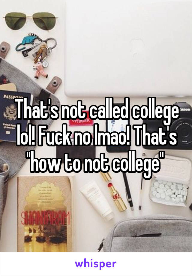 That's not called college lol! Fuck no lmao! That's "how to not college" 