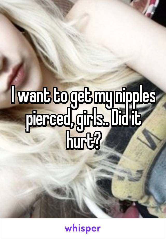 I want to get my nipples pierced, girls.. Did it hurt?