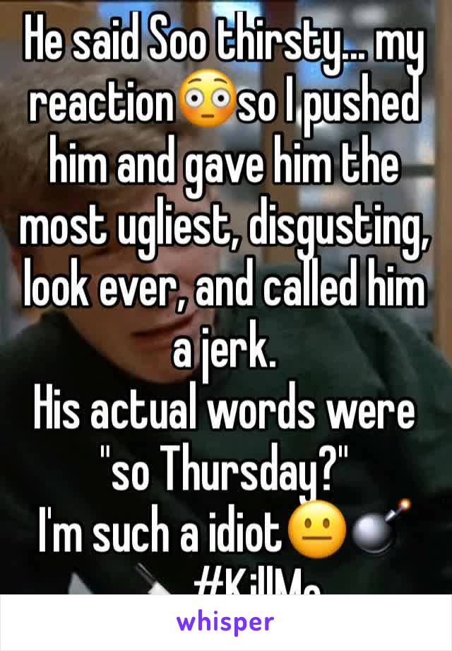 He said Soo thirsty... my reaction😳so I pushed him and gave him the most ugliest, disgusting, look ever, and called him a jerk.
His actual words were "so Thursday?"
I'm such a idiot😐💣🔪#KillMe