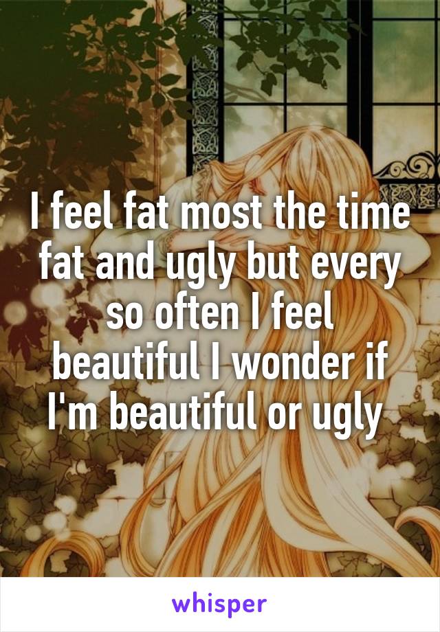 I feel fat most the time fat and ugly but every so often I feel beautiful I wonder if I'm beautiful or ugly 