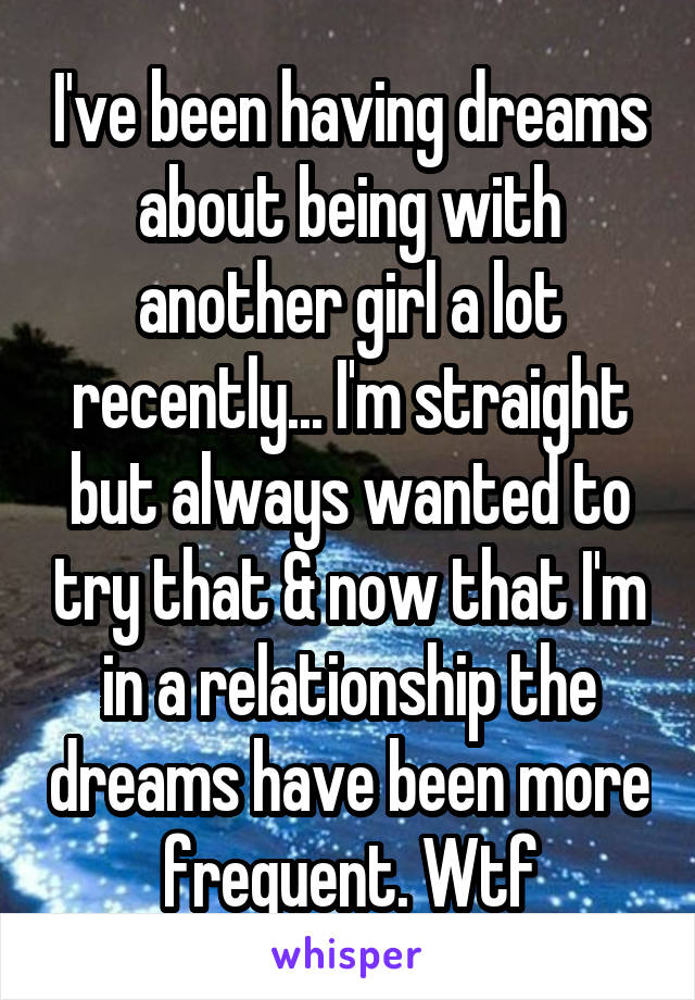 I've been having dreams about being with another girl a lot recently... I'm straight but always wanted to try that & now that I'm in a relationship the dreams have been more frequent. Wtf