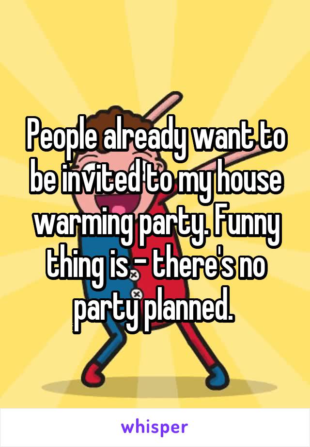 People already want to be invited to my house warming party. Funny thing is - there's no party planned. 