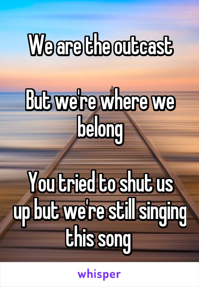 We are the outcast

But we're where we belong

You tried to shut us up but we're still singing this song 