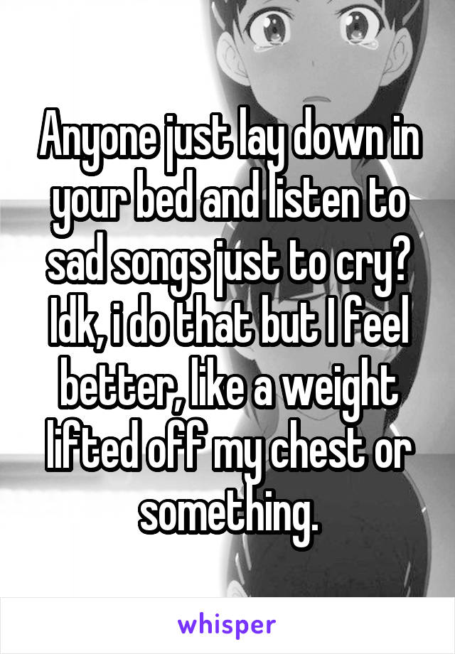 Anyone just lay down in your bed and listen to sad songs just to cry? Idk, i do that but I feel better, like a weight lifted off my chest or something.