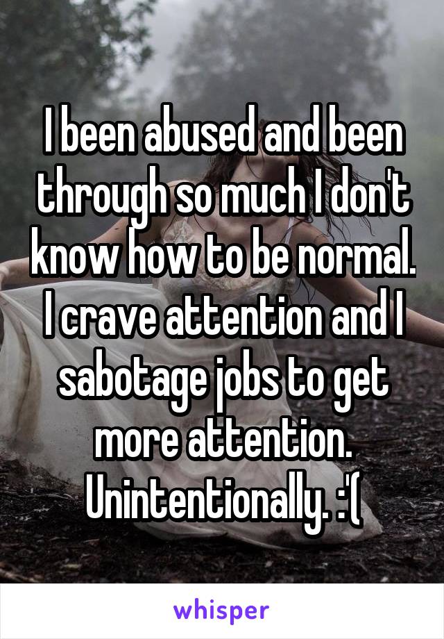 I been abused and been through so much I don't know how to be normal. I crave attention and I sabotage jobs to get more attention. Unintentionally. :'(