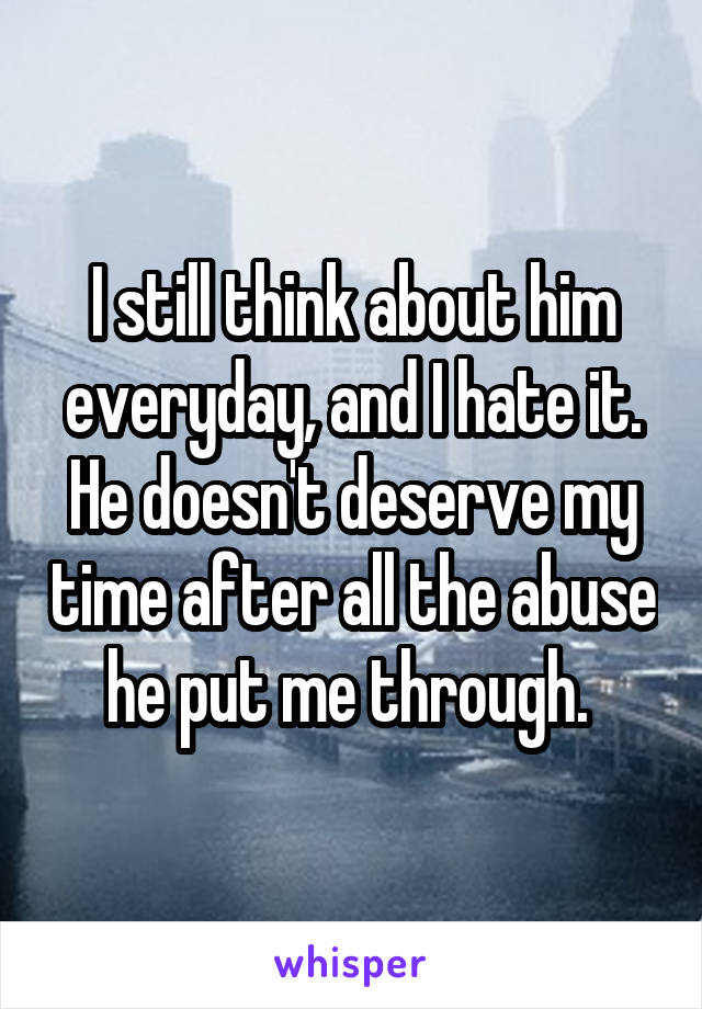 I still think about him everyday, and I hate it. He doesn't deserve my time after all the abuse he put me through. 