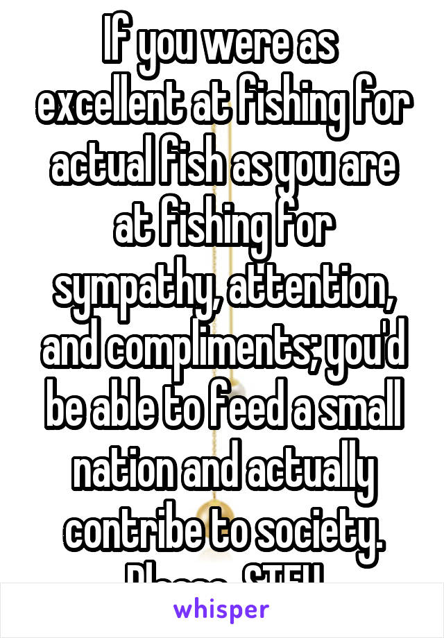 If you were as  excellent at fishing for actual fish as you are at fishing for sympathy, attention, and compliments; you'd be able to feed a small nation and actually contribe to society.
Please, STFU