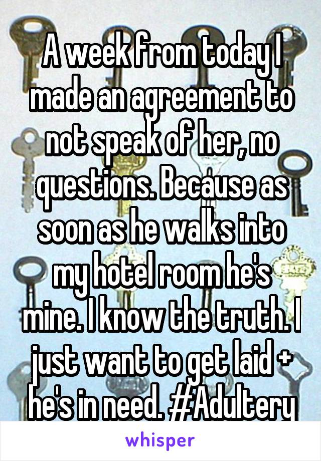 A week from today I made an agreement to not speak of her, no questions. Because as soon as he walks into my hotel room he's mine. I know the truth. I just want to get laid + he's in need. #Adultery