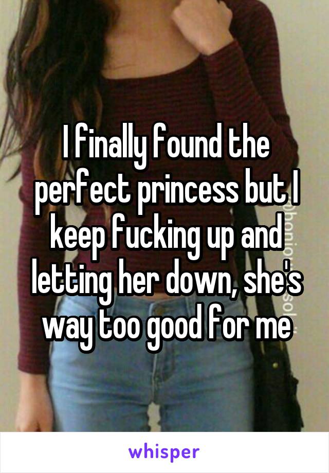 I finally found the perfect princess but I keep fucking up and letting her down, she's way too good for me