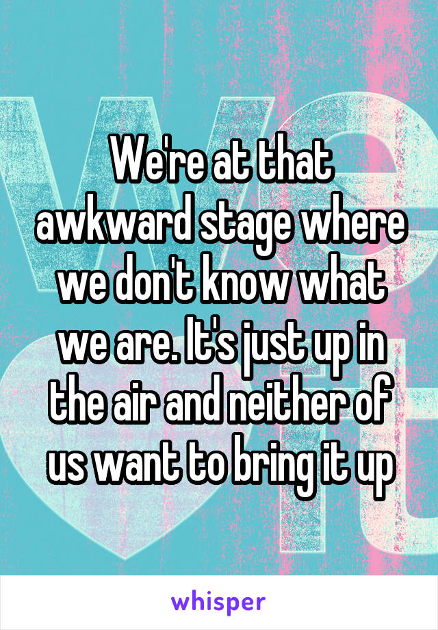 We're at that awkward stage where we don't know what we are. It's just up in the air and neither of us want to bring it up