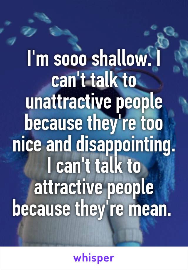 I'm sooo shallow. I can't talk to unattractive people because they're too nice and disappointing. I can't talk to attractive people because they're mean. 