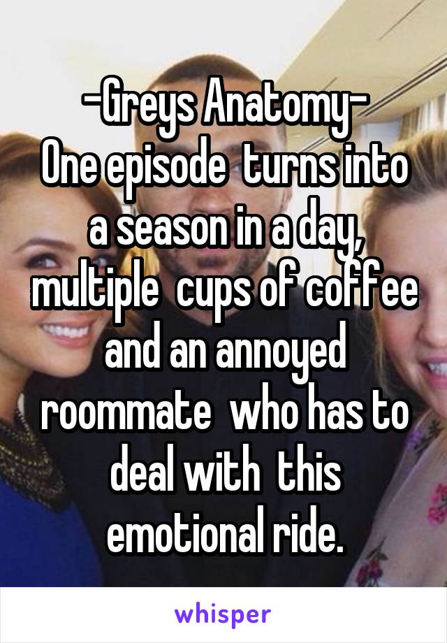 -Greys Anatomy-
One episode  turns into a season in a day, multiple  cups of coffee and an annoyed roommate  who has to deal with  this emotional ride.