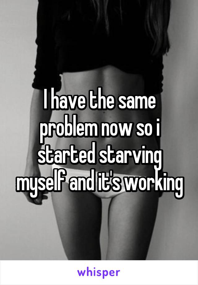 I have the same problem now so i started starving myself and it's working