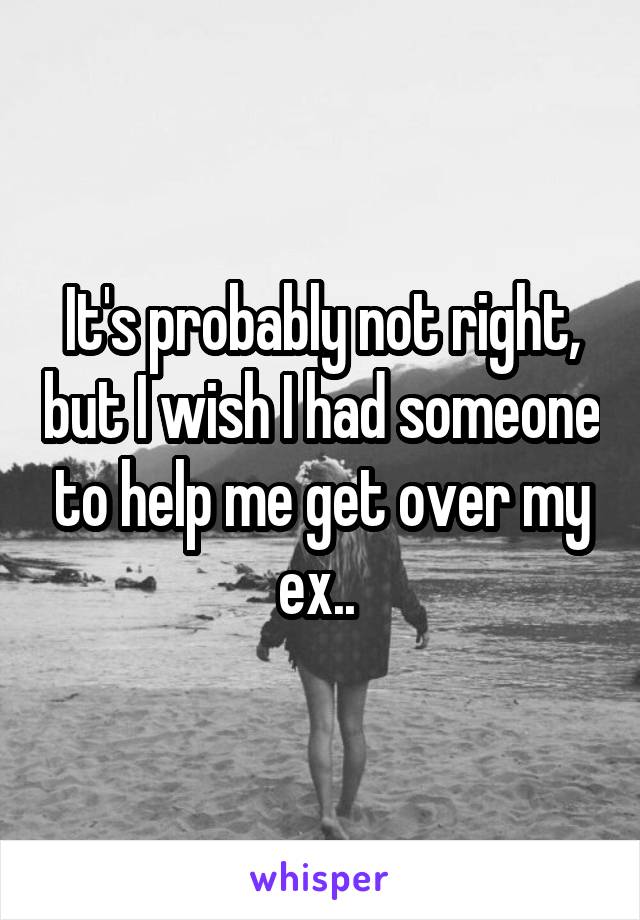 It's probably not right, but I wish I had someone to help me get over my ex.. 