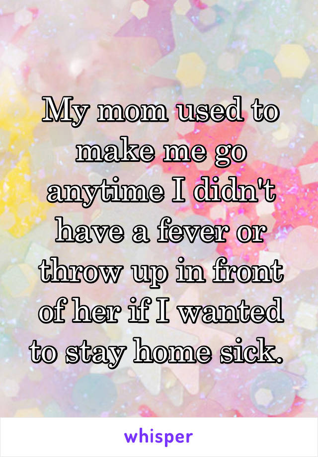 My mom used to make me go anytime I didn't have a fever or throw up in front of her if I wanted to stay home sick. 