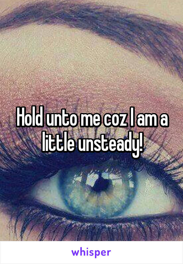 Hold unto me coz I am a little unsteady!