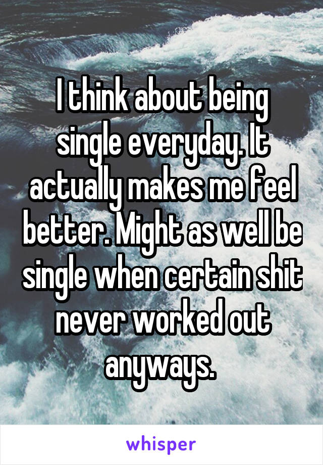 I think about being single everyday. It actually makes me feel better. Might as well be single when certain shit never worked out anyways. 