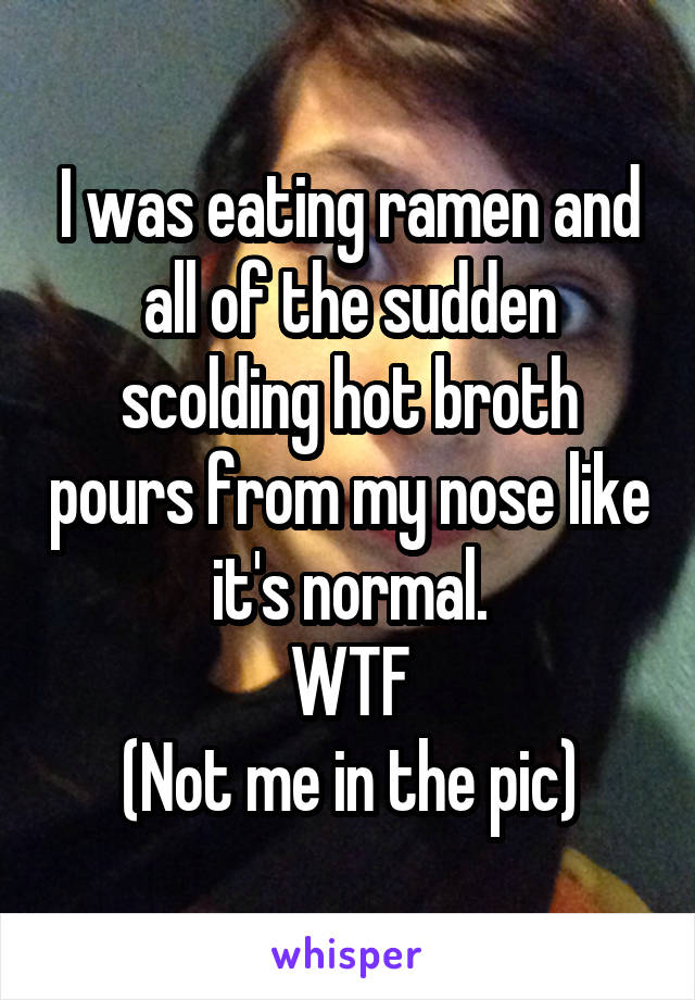 I was eating ramen and all of the sudden scolding hot broth pours from my nose like it's normal.
WTF
(Not me in the pic)