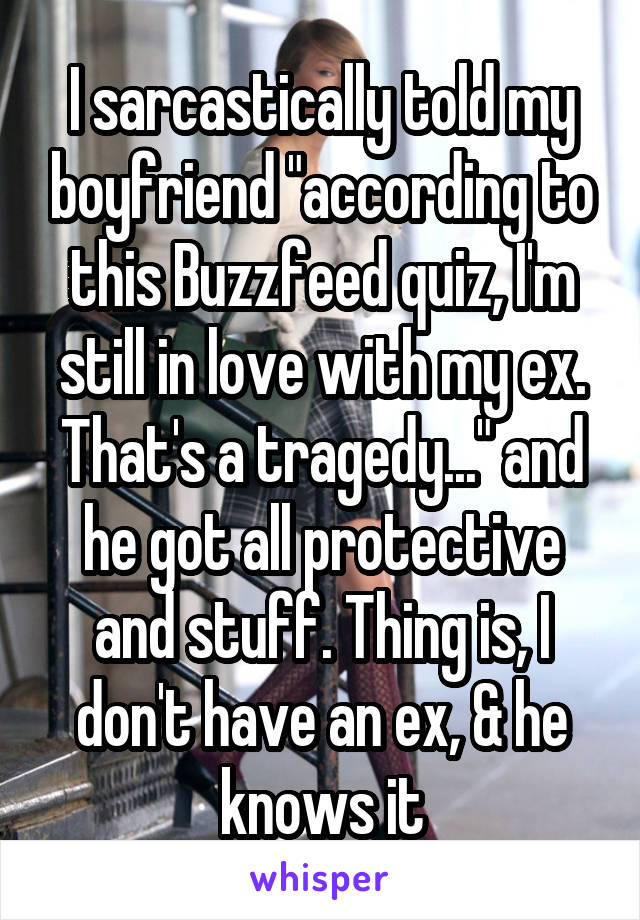 I sarcastically told my boyfriend "according to this Buzzfeed quiz, I'm still in love with my ex. That's a tragedy..." and he got all protective and stuff. Thing is, I don't have an ex, & he knows it