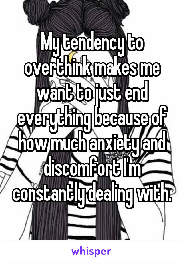 My tendency to overthink makes me want to just end everything because of how much anxiety and discomfort I'm constantly dealing with. 